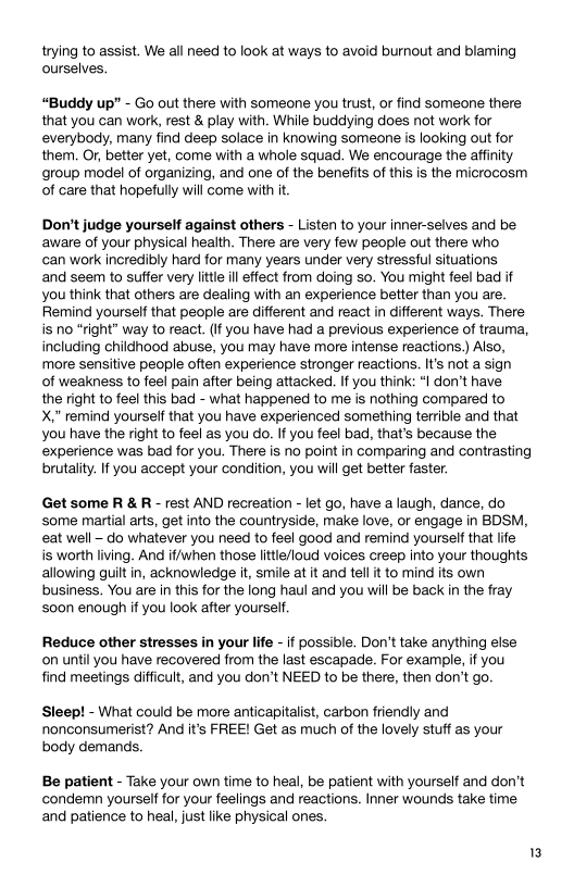 trying to assist. We all need to look at ways to avoid burnout and blaming
ourselves.

 

Buddy up” - Go out there with someone you trust, or find someone there
that you can work, rest & play with. While buddying does not work for
everybody, many find deep solace in knowing someone is looking out for
them, Or, better yet, come with a whole squad, We encourage the affinity
group model of organizing, and one of the benefits of this is the microcosm
of care that hopefully will come with it.

Don't judge yourself against others - Listen to your inner-selves and be
aware of your physical health. There are very few people out there who

can work incredibly hard for many years under very stressful situations

and seem to suffer very litte ill effect from doing so. You might feel bad if
you think that others are dealing with an experience better than you are.
Remind yourself that people are different and react in different ways. There
is no “right” way to react. (If you have had a previous experience of trauma,
including childhood abuse, you may have more intense reactions.) Also,
more sensitive people often experience stronger reactions. It’s not a sign

of weakness to feel pain after being attacked. If you think: “I don’t have

the right to feel this bad - what happened to me is nothing compared to

X,” remind yourself that you have experienced something terrible and that
you have the right to feel as you do. If you feel bad, that’s because the
experience was bad for you. There is no point in comparing and contrasting
brutality. If you accept your condition, you will get better faster,

 

Get some R & R - rest AND recreation - let go, have a laugh, dance, do
some martial arts, get into the countryside, make love, or engage in BDSM,
eat well - do whatever you need to feel good and remind yourself that life
is worth living. And if/when those little/loud voices creep into your thoughts
allowing guilt in, acknowledge it, smile at it and tell it to mind its own
business. You are in this for the long haul and you will be back in the fray
s00n enough if you look after yourself.

Reduce other stresses in your life - if possible. Don't take anything else
‘on until you have recovered from the last escapade. For example, if you
find meetings difficult, and you don’t NEED to be there, then don't go.

Sleep! - What could be more anticapitalist, carbon friendly and
nonconsumerist? And it's FREE! Get as much of the lovely stuff as your
body demands.

 

Be patient - Take your own time to heal, be patient with yourself and don't
condemn yourself for your feelings and reactions. Inner wounds take time
and patience to heal, just like physical ones.
